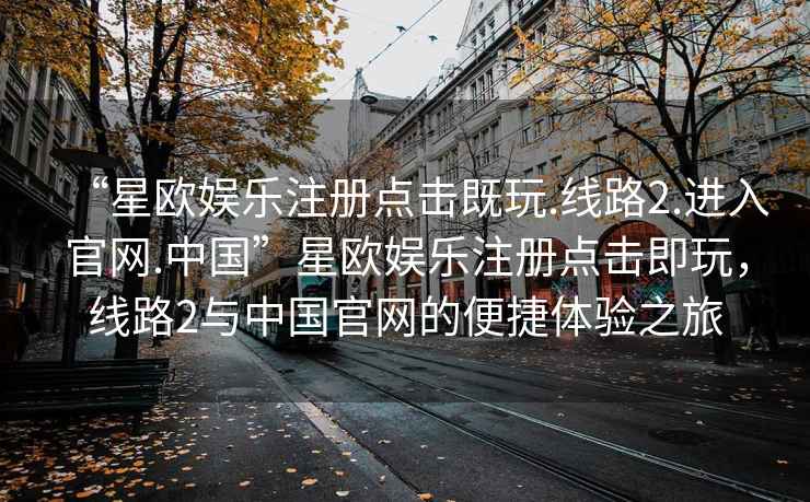 “星歐娛樂(lè )注冊點(diǎn)擊既玩.線(xiàn)路2.進(jìn)入官網(wǎng).中國”星歐娛樂(lè )注冊點(diǎn)擊即玩，線(xiàn)路2與中國官網(wǎng)的便捷體驗之旅