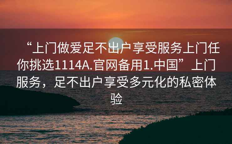 “上門(mén)做愛(ài)足不出戶(hù)享受服務(wù)上門(mén)任你挑選1114A.官網(wǎng)備用1.中國”上門(mén)服務(wù)，足不出戶(hù)享受多元化的私密體驗