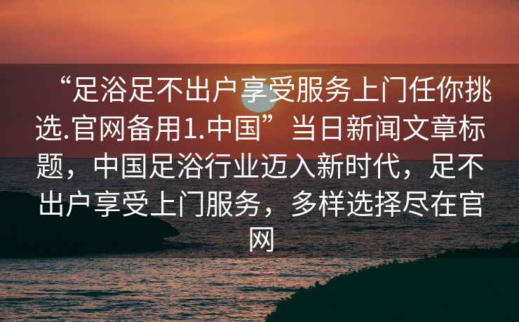 “足浴足不出戶(hù)享受服務(wù)上門(mén)任你挑選.官網(wǎng)備用1.中國”當日新聞文章標題，中國足浴行業(yè)邁入新時(shí)代，足不出戶(hù)享受上門(mén)服務(wù)，多樣選擇盡在官網(wǎng)