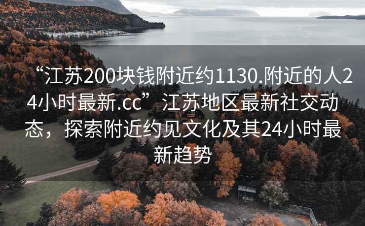 “江蘇200塊錢(qián)附近約1130.附近的人24小時(shí)最新.cc”江蘇地區最新社交動(dòng)態(tài)，探索附近約見(jiàn)文化及其24小時(shí)最新趨勢