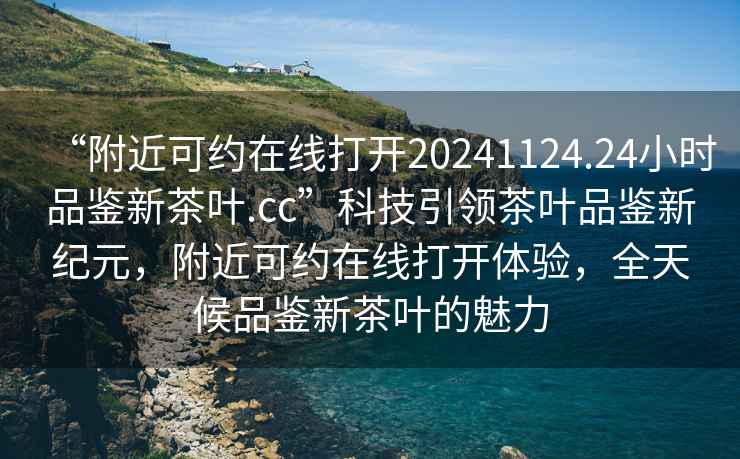 “附近可約在線(xiàn)打開(kāi)20241124.24小時(shí)品鑒新茶葉.cc”科技引領(lǐng)茶葉品鑒新紀元，附近可約在線(xiàn)打開(kāi)體驗，全天候品鑒新茶葉的魅力