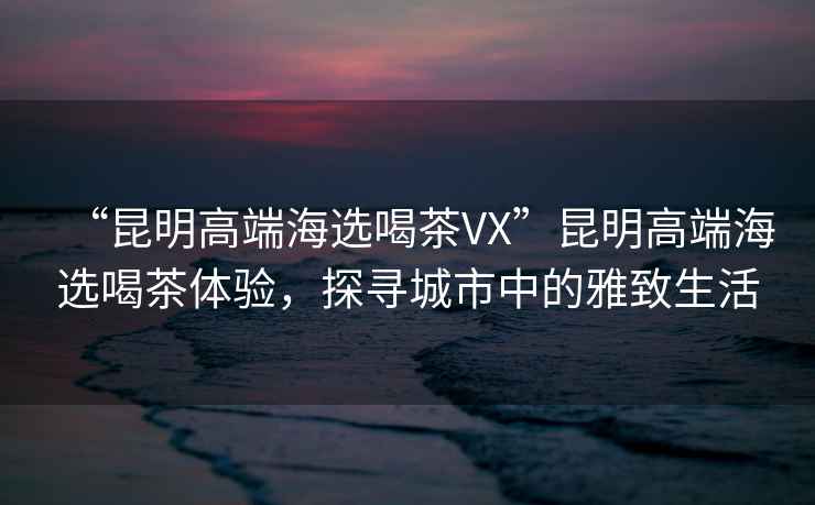 “昆明高端海選喝茶VX”昆明高端海選喝茶體驗，探尋城市中的雅致生活