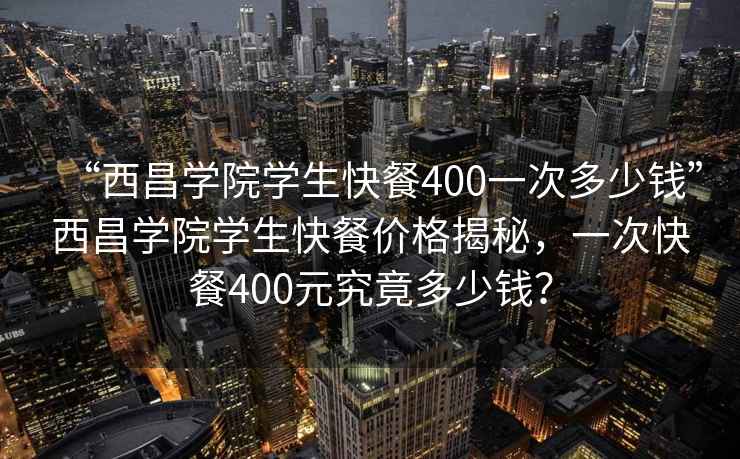 “西昌學(xué)院學(xué)生快餐400一次多少錢(qián)”西昌學(xué)院學(xué)生快餐價(jià)格揭秘，一次快餐400元究竟多少錢(qián)？