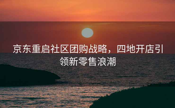 京東重啟社區團購戰略，四地開(kāi)店引領(lǐng)新零售浪潮