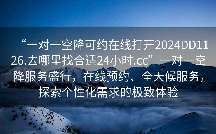“一對一空降可約在線(xiàn)打開(kāi)2024DD1126.去哪里找合適24小時(shí).cc”一對一空降服務(wù)盛行，在線(xiàn)預約、全天候服務(wù)，探索個(gè)性化需求的極致體驗