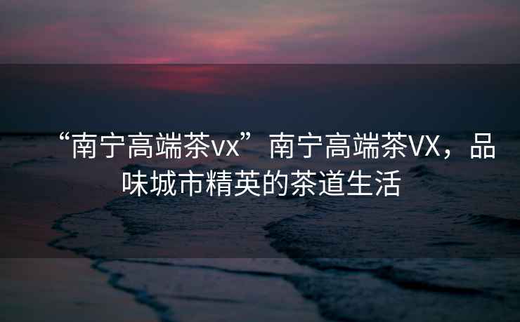 “南寧高端茶vx”南寧高端茶VX，品味城市精英的茶道生活