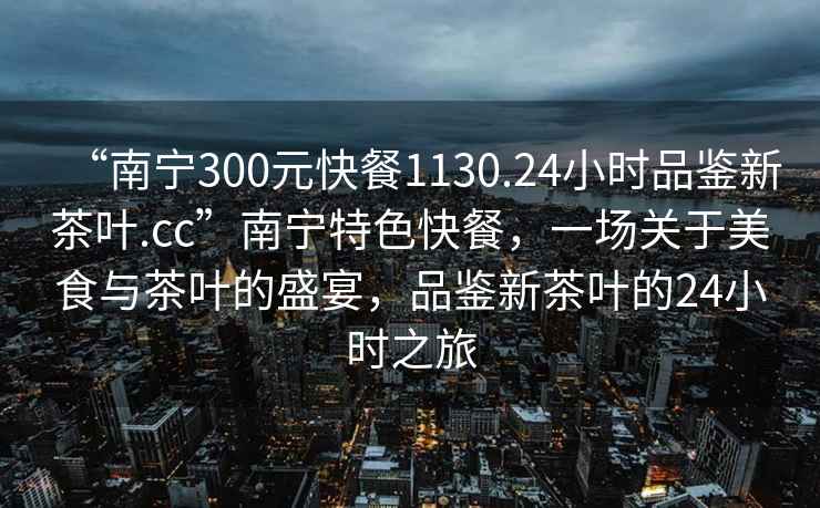 “南寧300元快餐1130.24小時(shí)品鑒新茶葉.cc”南寧特色快餐，一場(chǎng)關(guān)于美食與茶葉的盛宴，品鑒新茶葉的24小時(shí)之旅