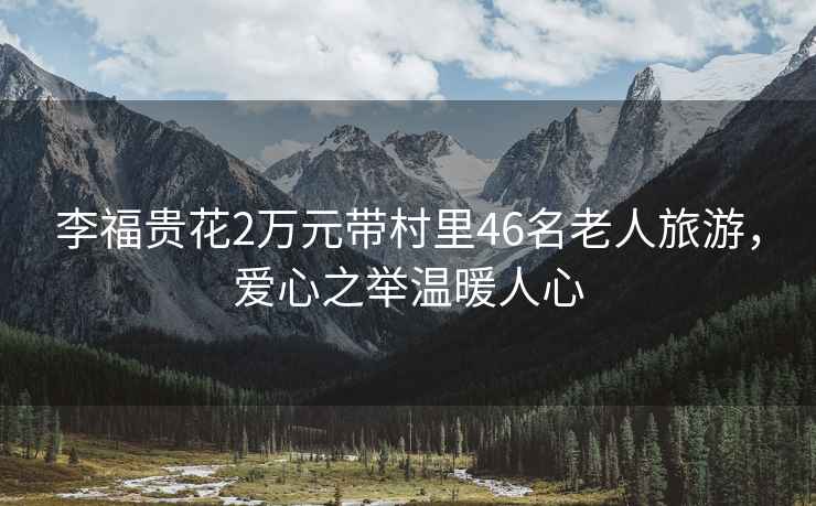 李福貴花2萬(wàn)元帶村里46名老人旅游，愛(ài)心之舉溫暖人心