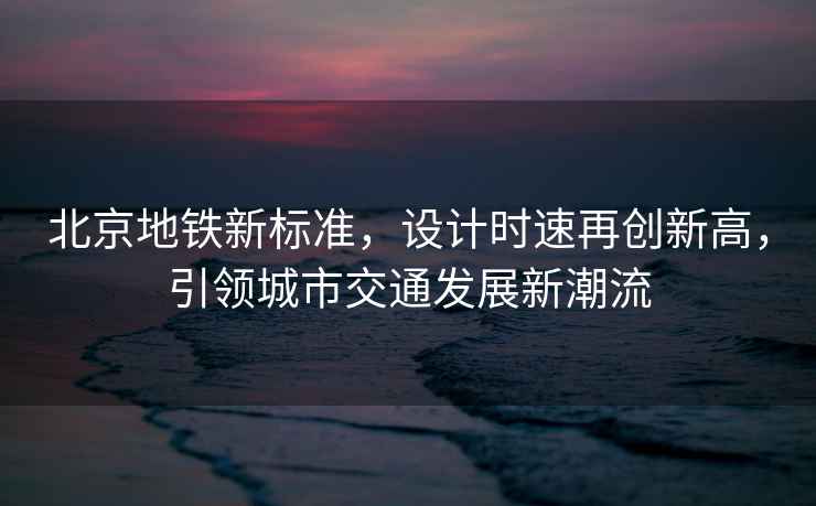 北京地鐵新標準，設計時(shí)速再創(chuàng  )新高，引領(lǐng)城市交通發(fā)展新潮流