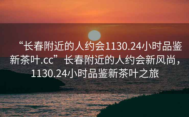 “長(cháng)春附近的人約會(huì )1130.24小時(shí)品鑒新茶葉.cc”長(cháng)春附近的人約會(huì )新風(fēng)尚，1130.24小時(shí)品鑒新茶葉之旅