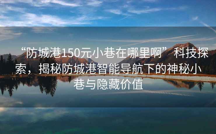 “防城港150元小巷在哪里啊”科技探索，揭秘防城港智能導航下的神秘小巷與隱藏價(jià)值