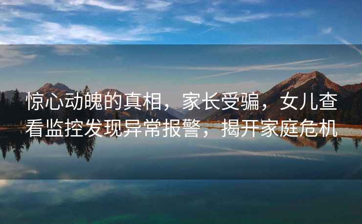 驚心動(dòng)魄的真相，家長(cháng)受騙，女兒查看監控發(fā)現異常報警，揭開(kāi)家庭危機