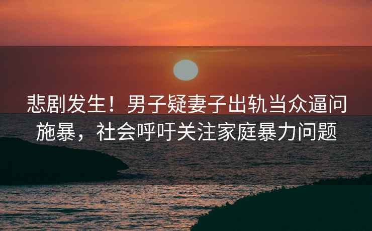 悲劇發(fā)生！男子疑妻子出軌當眾逼問(wèn)施暴，社會(huì )呼吁關(guān)注家庭暴力問(wèn)題