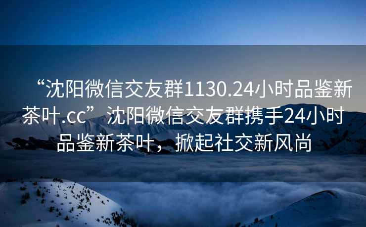 “沈陽(yáng)微信交友群1130.24小時(shí)品鑒新茶葉.cc”沈陽(yáng)微信交友群攜手24小時(shí)品鑒新茶葉，掀起社交新風(fēng)尚