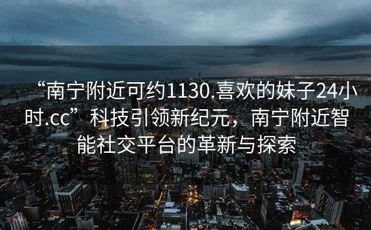 “南寧附近可約1130.喜歡的妹子24小時(shí).cc”科技引領(lǐng)新紀元，南寧附近智能社交平臺的革新與探索