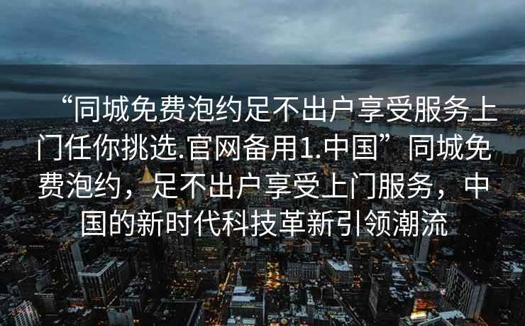 “同城免費泡約足不出戶(hù)享受服務(wù)上門(mén)任你挑選.官網(wǎng)備用1.中國”同城免費泡約，足不出戶(hù)享受上門(mén)服務(wù)，中國的新時(shí)代科技革新引領(lǐng)潮流