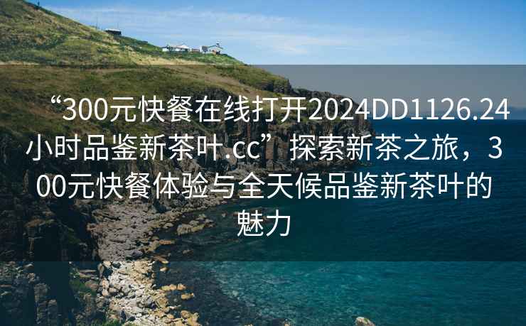 “300元快餐在線(xiàn)打開(kāi)2024DD1126.24小時(shí)品鑒新茶葉.cc”探索新茶之旅，300元快餐體驗與全天候品鑒新茶葉的魅力