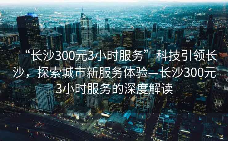 “長(cháng)沙300元3小時(shí)服務(wù)”科技引領(lǐng)長(cháng)沙，探索城市新服務(wù)體驗—長(cháng)沙300元3小時(shí)服務(wù)的深度解讀