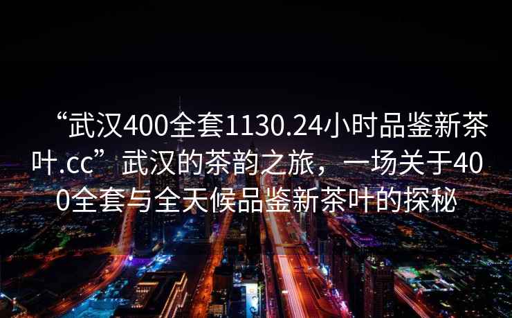 “武漢400全套1130.24小時(shí)品鑒新茶葉.cc”武漢的茶韻之旅，一場(chǎng)關(guān)于400全套與全天候品鑒新茶葉的探秘