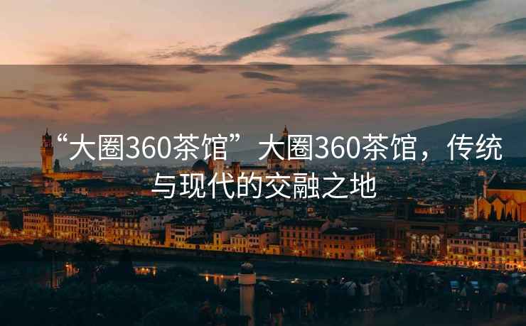“大圈360茶館”大圈360茶館，傳統與現代的交融之地