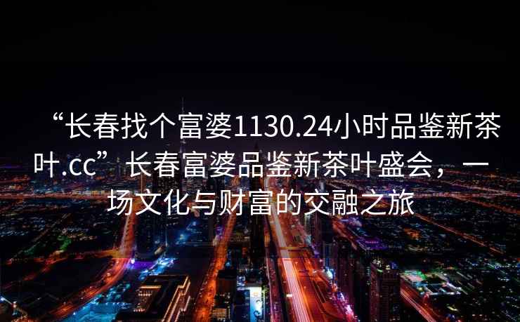 “長(cháng)春找個(gè)富婆1130.24小時(shí)品鑒新茶葉.cc”長(cháng)春富婆品鑒新茶葉盛會(huì )，一場(chǎng)文化與財富的交融之旅