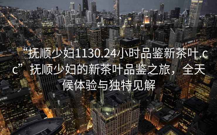 “撫順少婦1130.24小時(shí)品鑒新茶葉.cc”撫順少婦的新茶葉品鑒之旅，全天候體驗與獨特見(jiàn)解