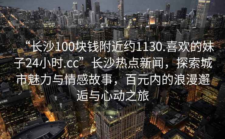 “長(cháng)沙100塊錢(qián)附近約1130.喜歡的妹子24小時(shí).cc”長(cháng)沙熱點(diǎn)新聞，探索城市魅力與情感故事，百元內的浪漫邂逅與心動(dòng)之旅