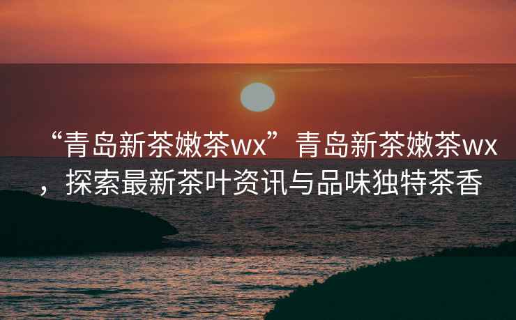 “青島新茶嫩茶wx”青島新茶嫩茶wx，探索最新茶葉資訊與品味獨特茶香