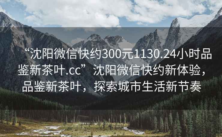 “沈陽(yáng)微信快約300元1130.24小時(shí)品鑒新茶葉.cc”沈陽(yáng)微信快約新體驗，品鑒新茶葉，探索城市生活新節奏