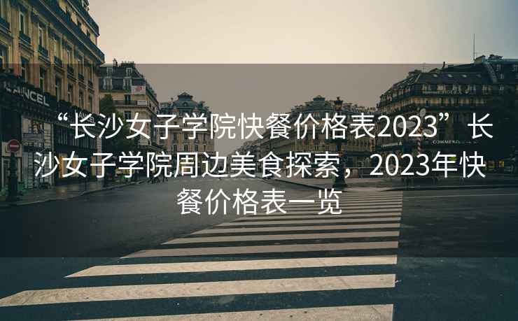 “長(cháng)沙女子學(xué)院快餐價(jià)格表2023”長(cháng)沙女子學(xué)院周邊美食探索，2023年快餐價(jià)格表一覽