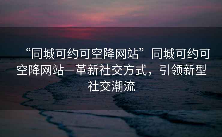 “同城可約可空降網(wǎng)站”同城可約可空降網(wǎng)站—革新社交方式，引領(lǐng)新型社交潮流