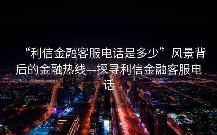 “利信金融客服電話(huà)是多少”風(fēng)景背后的金融熱線(xiàn)—探尋利信金融客服電話(huà)