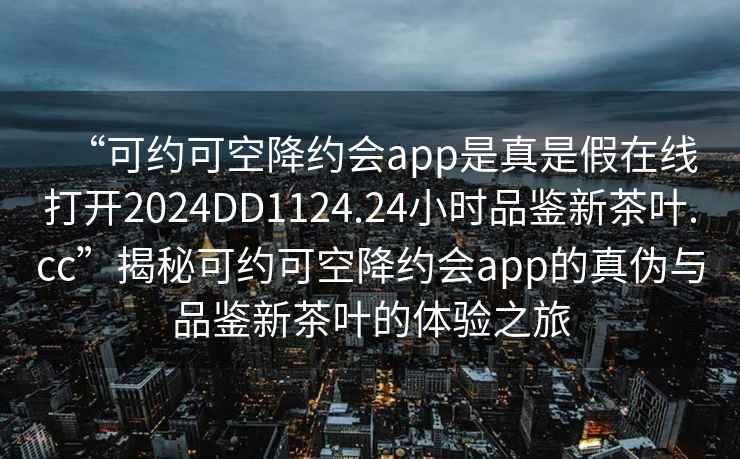 “可約可空降約會(huì )app是真是假在線(xiàn)打開(kāi)2024DD1124.24小時(shí)品鑒新茶葉.cc”揭秘可約可空降約會(huì )app的真偽與品鑒新茶葉的體驗之旅