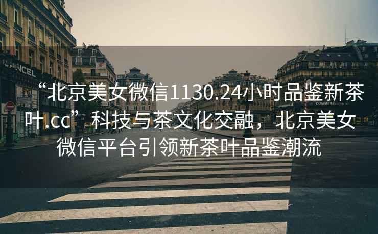 “北京美女微信1130.24小時(shí)品鑒新茶葉.cc”科技與茶文化交融，北京美女微信平臺引領(lǐng)新茶葉品鑒潮流