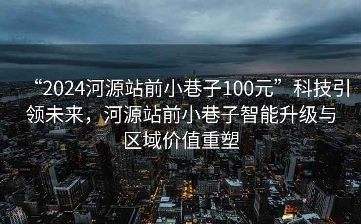 “2024河源站前小巷子100元”科技引領(lǐng)未來(lái)，河源站前小巷子智能升級與區域價(jià)值重塑