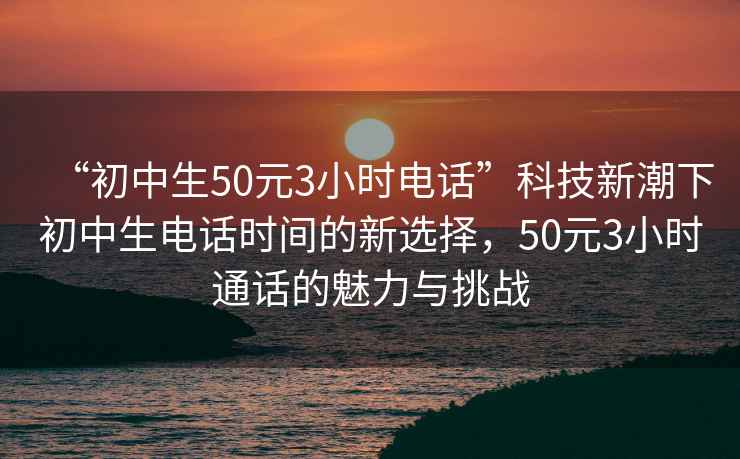 “初中生50元3小時(shí)電話(huà)”科技新潮下初中生電話(huà)時(shí)間的新選擇，50元3小時(shí)通話(huà)的魅力與挑戰