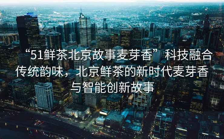 “51鮮茶北京故事麥芽香”科技融合傳統韻味，北京鮮茶的新時(shí)代麥芽香與智能創(chuàng  )新故事