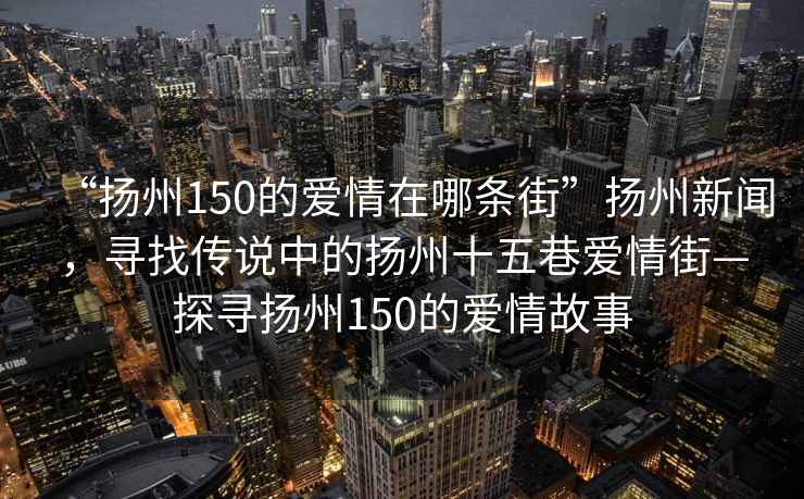 “揚州150的愛(ài)情在哪條街”揚州新聞，尋找傳說(shuō)中的揚州十五巷愛(ài)情街—探尋揚州150的愛(ài)情故事