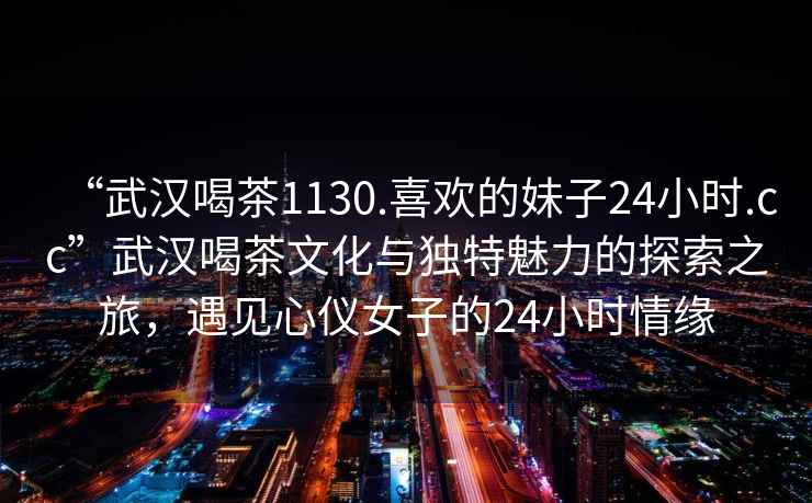 “武漢喝茶1130.喜歡的妹子24小時(shí).cc”武漢喝茶文化與獨特魅力的探索之旅，遇見(jiàn)心儀女子的24小時(shí)情緣