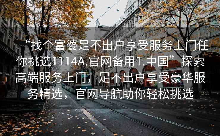 “找個(gè)富婆足不出戶(hù)享受服務(wù)上門(mén)任你挑選1114A.官網(wǎng)備用1.中國”探索高端服務(wù)上門(mén)，足不出戶(hù)享受豪華服務(wù)精選，官網(wǎng)導航助你輕松挑選