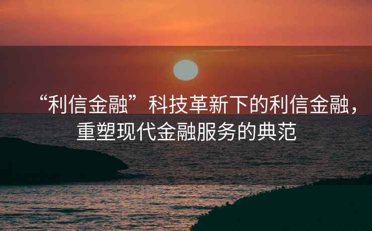 “利信金融”科技革新下的利信金融，重塑現代金融服務(wù)的典范
