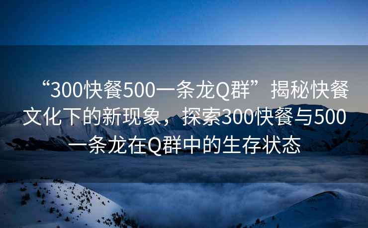 “300快餐500一條龍Q群”揭秘快餐文化下的新現象，探索300快餐與500一條龍在Q群中的生存狀態(tài)