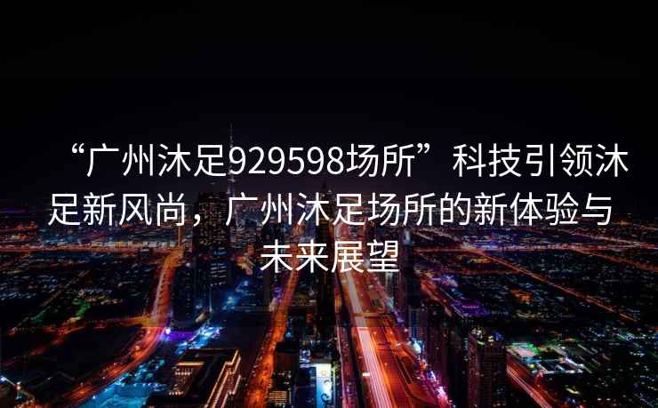 “廣州沐足929598場(chǎng)所”科技引領(lǐng)沐足新風(fēng)尚，廣州沐足場(chǎng)所的新體驗與未來(lái)展望
