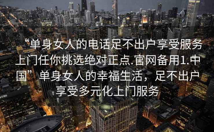 “單身女人的電話(huà)足不出戶(hù)享受服務(wù)上門(mén)任你挑選絕對正點(diǎn).官網(wǎng)備用1.中國”單身女人的幸福生活，足不出戶(hù)享受多元化上門(mén)服務(wù)