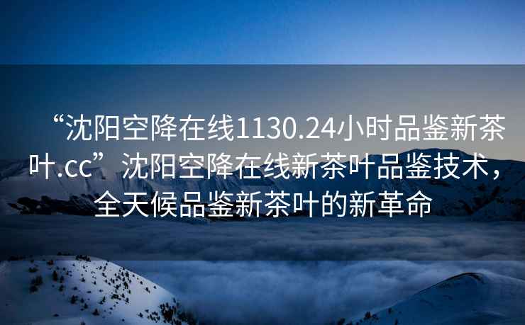 “沈陽(yáng)空降在線(xiàn)1130.24小時(shí)品鑒新茶葉.cc”沈陽(yáng)空降在線(xiàn)新茶葉品鑒技術(shù)，全天候品鑒新茶葉的新革命