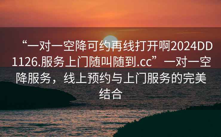 “一對一空降可約再線(xiàn)打開(kāi)啊2024DD1126.服務(wù)上門(mén)隨叫隨到.cc”一對一空降服務(wù)，線(xiàn)上預約與上門(mén)服務(wù)的完美結合