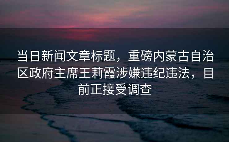 當日新聞文章標題，重磅內蒙古自治區政府主席王莉霞涉嫌違紀違法，目前正接受調查