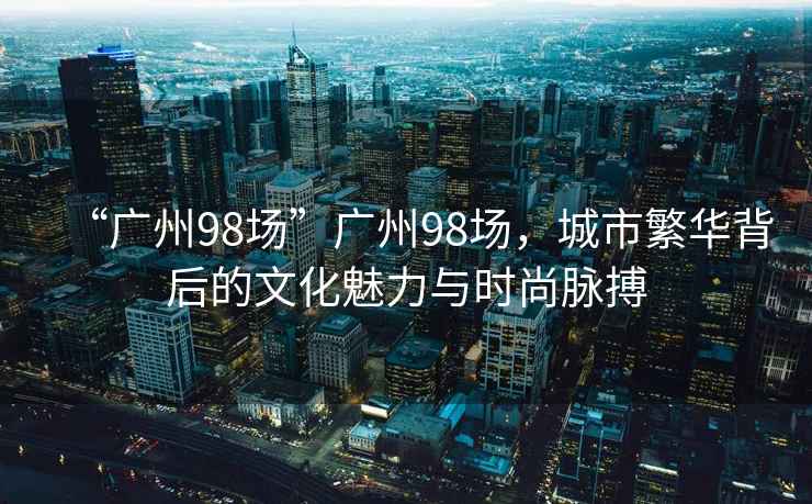 “廣州98場(chǎng)”廣州98場(chǎng)，城市繁華背后的文化魅力與時(shí)尚脈搏