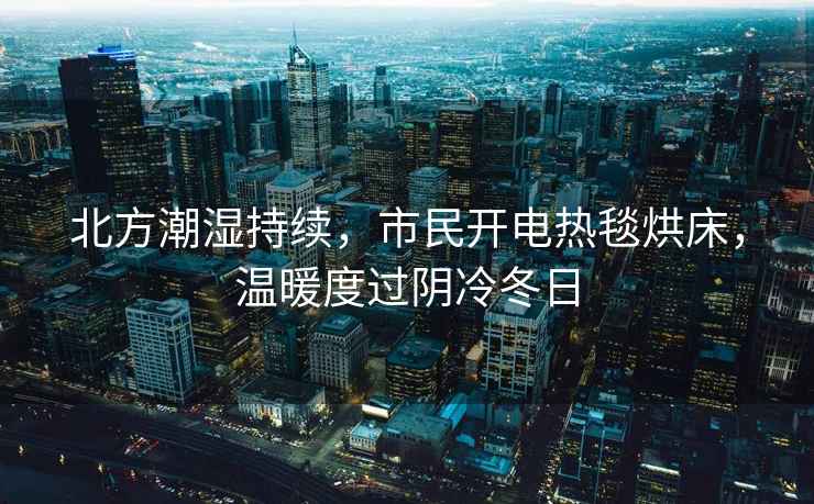北方潮濕持續，市民開(kāi)電熱毯烘床，溫暖度過(guò)陰冷冬日