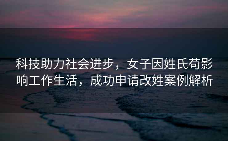 科技助力社會(huì )進(jìn)步，女子因姓氏茍影響工作生活，成功申請改姓案例解析